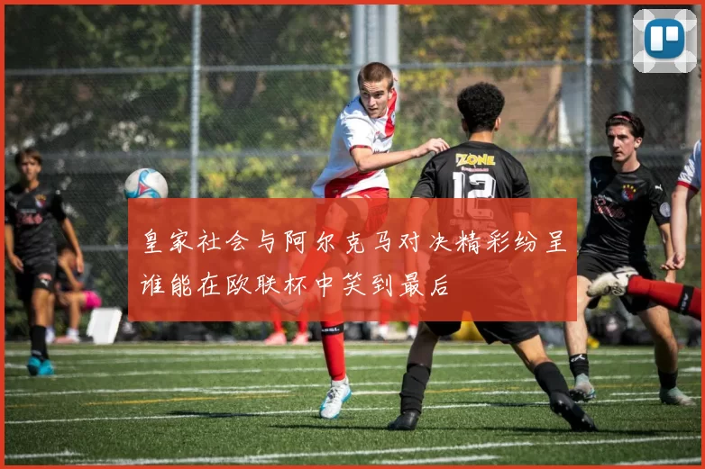 皇家社会与阿尔克马对决精彩纷呈谁能在欧联杯中笑到最后