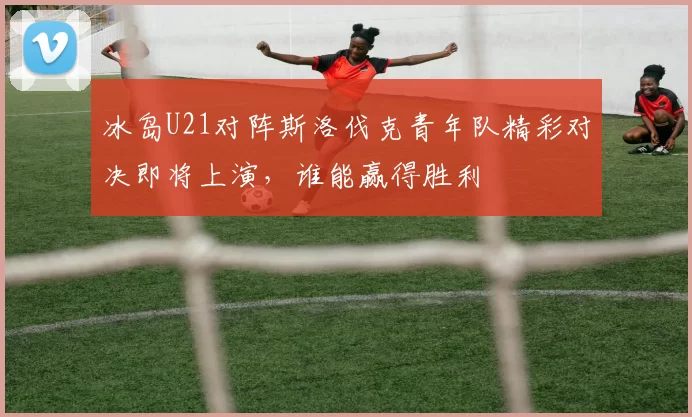 冰岛U21对阵斯洛伐克青年队精彩对决即将上演，谁能赢得胜利