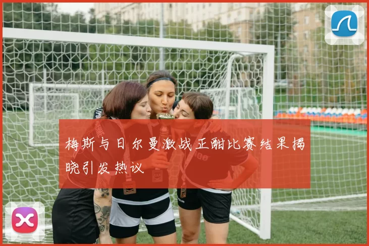 梅斯与日尔曼激战正酣比赛结果揭晓引发热议