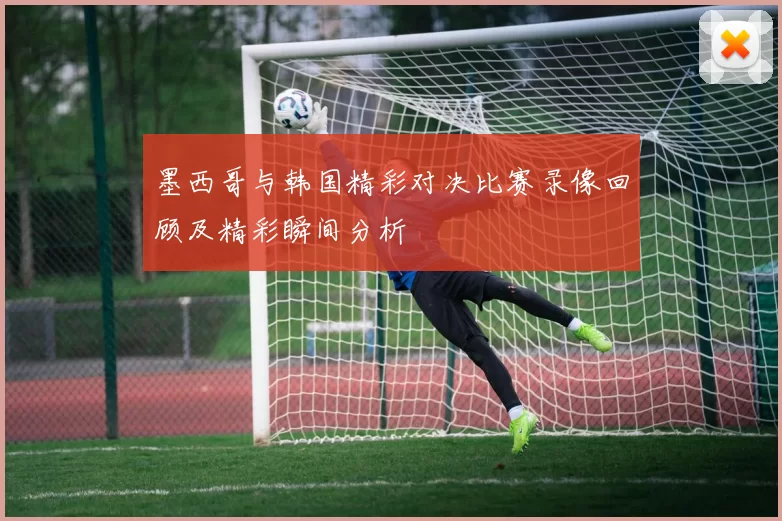 墨西哥与韩国精彩对决比赛录像回顾及精彩瞬间分析
