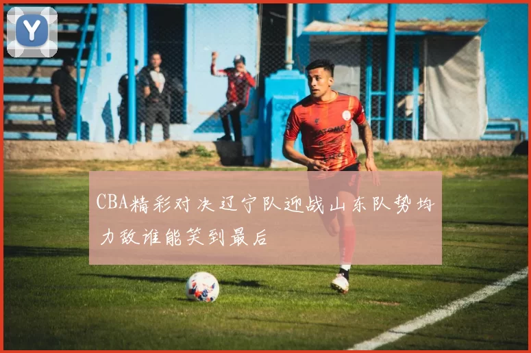 CBA精彩对决辽宁队迎战山东队势均力敌谁能笑到最后