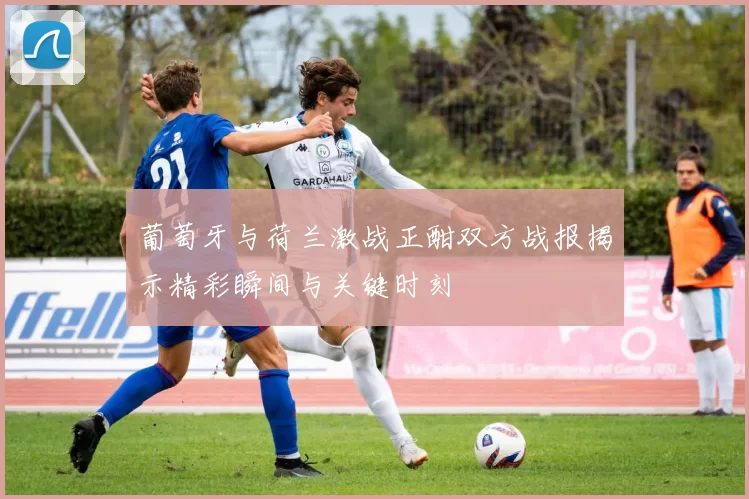 葡萄牙与荷兰激战正酣双方战报揭示精彩瞬间与关键时刻