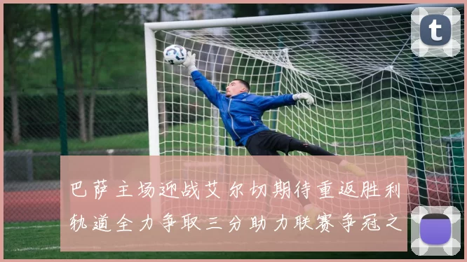 巴萨主场迎战艾尔切期待重返胜利轨道全力争取三分助力联赛争冠之路