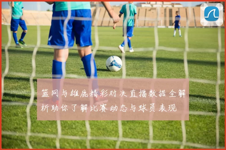 篮网与雄鹿精彩对决直播数据全解析助你了解比赛动态与球员表现