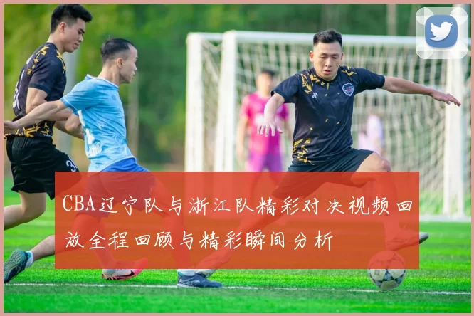 CBA辽宁队与浙江队精彩对决视频回放全程回顾与精彩瞬间分析