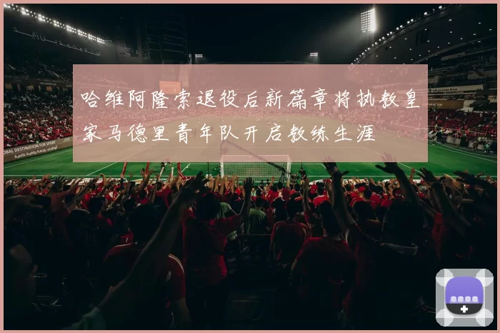 哈维阿隆索退役后新篇章将执教皇家马德里青年队开启教练生涯