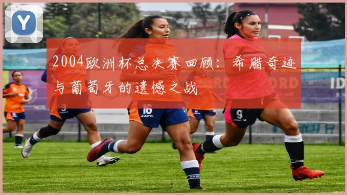 2004欧洲杯总决赛回顾：希腊奇迹与葡萄牙的遗憾之战